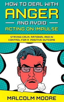 How to Deal with Anger and Avoid Acting on Impulse: Staying Calm, Rational and in Control for a Positive Outcome by Moore, Malcolm
