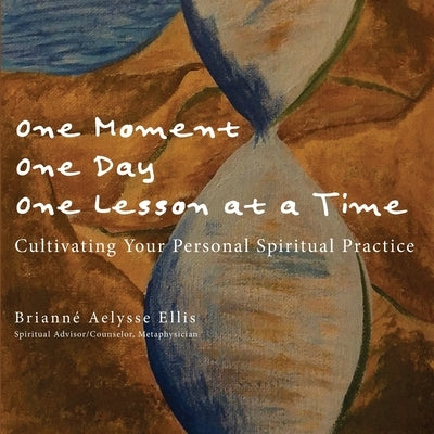 One Moment, One Day, One Lesson at a Time: Cultivating Your Personal Spiritual Practice by Ellis, Brianne Aelysse