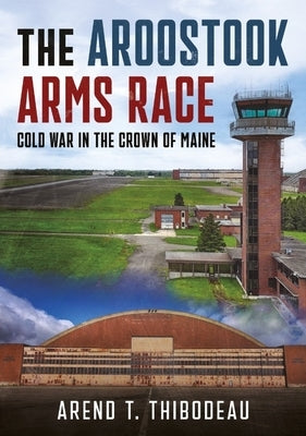 The Aroostook Arms Race: Cold War in the Crown of Maine by Thibodeau, Arend T.