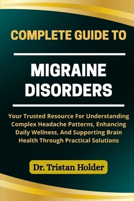 Complete Guide to Migraine Disorders: Your Trusted Resource For Understanding Complex Headache Patterns, Enhancing Daily Wellness, And Supporting Brai by Holder, Tristan