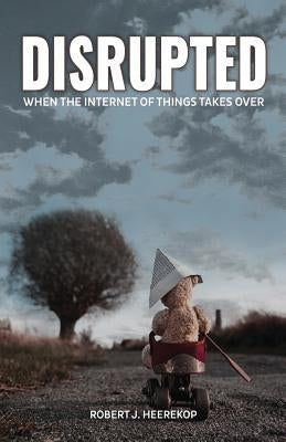 Disrupted: When the Internet of Things Takes Over by Heerekop, Robert J.