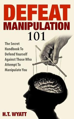 Defeat Manipulation 101: The Secret Handbook To Defend Yourself Against Those Who Attempt To Manipulate You by Wyatt, H. T.