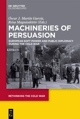 Machineries of Persuasion: European Soft Power and Public Diplomacy During the Cold War by García, Óscar J. Martín