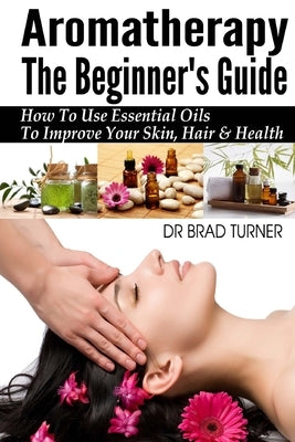Aromatherapy The Beginner's Guide: How To Use Essential Oils To Improve Your Skin, Hair & Health by Turner, Brad