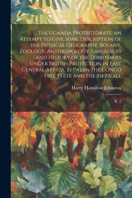 The Uganda Protectorate; an Attempt to Give Some Description of the Physical Geography, Botany, Zoology, Anthropology, Languages and History of the Te by Johnston, Harry Hamilton