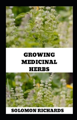Growing Medicinal Herbs: Your Complete Handbook for Cultivating, Harvesting, and Using Medicinal Plants by Richards, Solomon