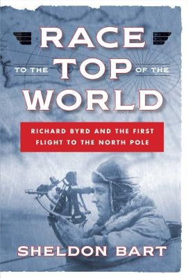 Race to the Top of the World: Richard Byrd and the First Flight to the North Pole by Bart, Sheldon