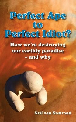 Perfect Ape to Perfect Idiot?: How We're Destroying Our Earthly Paradise - And Why by Van Nostrand, Neil