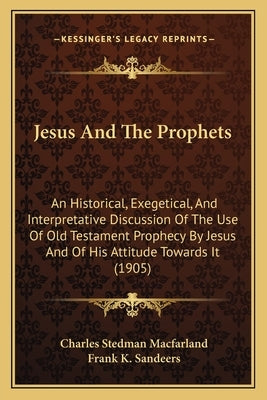 Jesus And The Prophets: An Historical, Exegetical, And Interpretative Discussion Of The Use Of Old Testament Prophecy By Jesus And Of His Atti by Macfarland, Charles Stedman