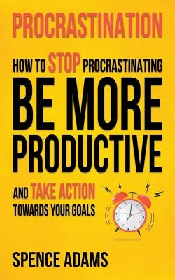 Procrastination: How to Stop Procrastinating, Be More Productive, and Take Action Towards Your Goals by Adams, Spence