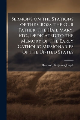 Sermons on the Stations of the Cross, the Our Father, the Hail Mary, Etc., Dedicated to the Memory of the Early Catholic Missionaries of the United St by Raycroft, Benjamin Joseph D. 1919