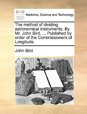 The Method of Dividing Astronomical Instruments. by Mr. John Bird, ... Published by Order of the Commissioners of Longitude. by Bird, John