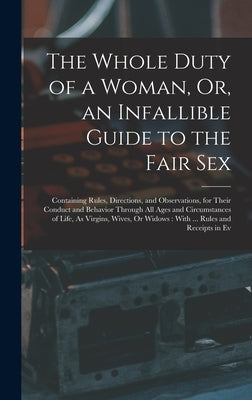 The Whole Duty of a Woman, Or, an Infallible Guide to the Fair Sex: Containing Rules, Directions, and Observations, for Their Conduct and Behavior Thr by Anonymous