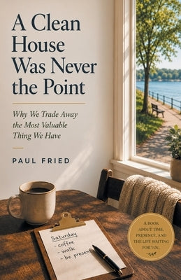 A Clean House Was Never the Point: Why We Trade Away the Most Valuable Thing We Have by Fried, Paul