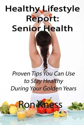 Healthy Lifestyle Reports: Senior Health: Proven Tips You Can Use to Stay Healthy During Your Golden Years by Kness, Ron