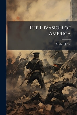 The Invasion of America: A Fact Story Based on the Inexorable Mathematics of War by Muller, J. W. (Julius Washington) 1867-
