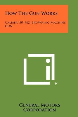 How The Gun Works: Caliber .50, M2, Browning Machine Gun by General Motors Corporation