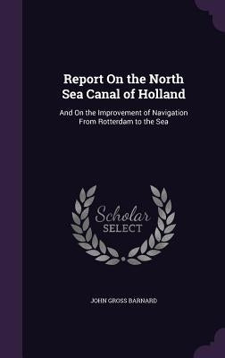 Report On the North Sea Canal of Holland: And On the Improvement of Navigation From Rotterdam to the Sea by Barnard, John Gross