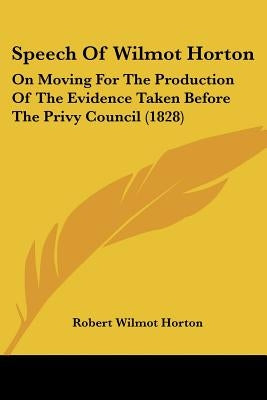 Speech Of Wilmot Horton: On Moving For The Production Of The Evidence Taken Before The Privy Council (1828) by Horton, Robert Wilmot