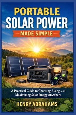Portable Solar Power Made Simple: A Practical Guide to Choosing, Using, and Maximizing Solar Energy Anywhere by Abrahams, Henry
