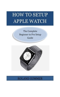 How To Setup Apple Watch: The Complete Beginner to Pro Setup Guide by Summer, Roland
