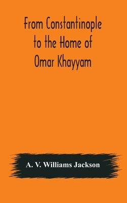From Constantinople To The Home Of Omar Khayyam, Travels In Transcaucasia And Northern Persia, For Historic And Literary Research by A V Williams Jackson