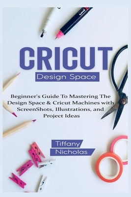 Cricut Design Space: Beginner's Guide To Mastering The Design Space & Cricut Machines with ScreenShots, Illustrations, and Project Ideas (2 by Nicholas, Tiffany