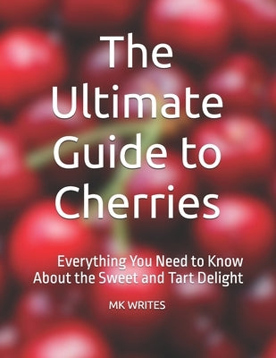 The Ultimate Guide to Cherries: Everything You Need to Know About the Sweet and Tart Delight by Writes, Mk