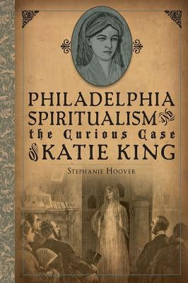 Philadelphia Spiritualism and the Curious Case of Katie King by Hoover, Stephanie