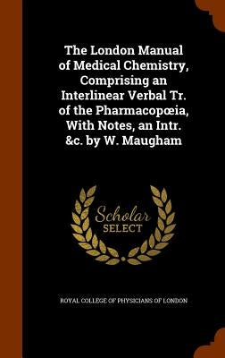 The London Manual of Medical Chemistry, Comprising an Interlinear Verbal Tr. of the Pharmacopoeia, With Notes, an Intr. &c. by W. Maugham by Royal College of Physicians of London