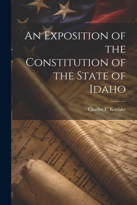 An Exposition of the Constitution of the State of Idaho by Koelshe, Charles F.