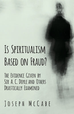 Is Spiritualism Based on Fraud? - The Evidence Given by Sir A. C. Doyle and Others Drastically Examined by McCabe, Joseph