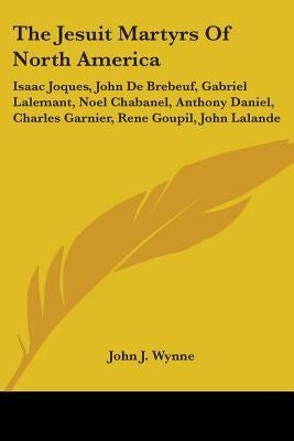 The Jesuit Martyrs Of North America: Isaac Joques, John De Brebeuf, Gabriel Lalemant, Noel Chabanel, Anthony Daniel, Charles Garnier, Rene Goupil, Joh by Wynne, John J.