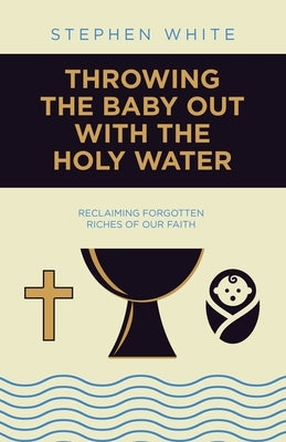 Throwing the Baby Out with the Holy Water: Reclaiming Forgotten Riches of Our Faith by White, Stephen