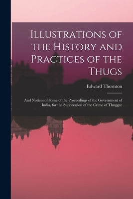 Illustrations of the History and Practices of the Thugs: And Notices of Some of the Proceedings of the Government of India, for the Suppression of the by Thornton, Edward