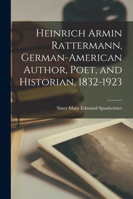 Heinrich Armin Rattermann, German-American Author, Poet, and Historian, 1832-1923 by Spanheimer, Mary Edmund Sister