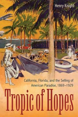 Tropic of Hopes: California, Florida, and the Selling of American Paradise, 1869-1929 by Knight, Henry