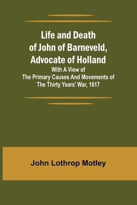 Life and Death of John of Barneveld, Advocate of Holland: with a view of the primary causes and movements of the Thirty Years' War, 1617 by Lothrop Motley, John