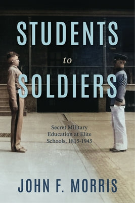 Students to Soldiers: Secret Military Education at Elite Schools, 1815-1945 by Morris, John F.