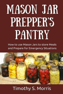 Mason Jar Prepper's Pantry: How to use Mason Jars to store Meals and Prepare for Emergency Situations by Morris, Timothy S.