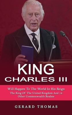 King Charles III: Will Happen To The World In His Reign (The King Of The United Kingdom And 14 Other Commonwealth Realms) by Thomas, Gerard