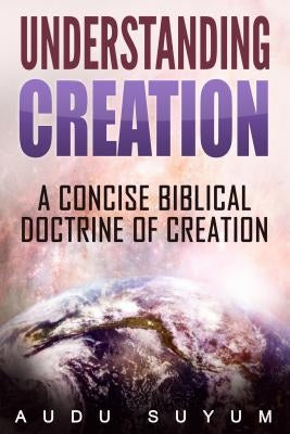 Understanding Creation: A Concise Biblical Doctrine of Creation by Suyum, Audu
