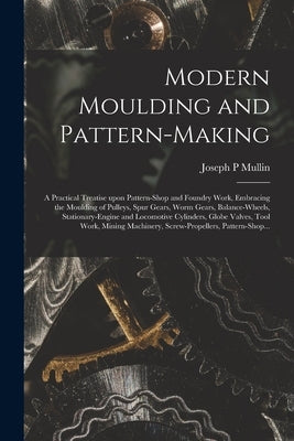 Modern Moulding and Pattern-making: a Practical Treatise Upon Pattern-shop and Foundry Work, Embracing the Moulding of Pulleys, Spur Gears, Worm Gears by Mullin, Joseph P.