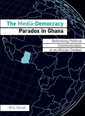 The Media-Democracy Paradox in Ghana: Rethinking Political Communication in an African Context by Dzisah, W. S.