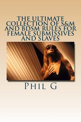 The Ultimate Collection of S&M and BDSM Rules For FEMALE Submissives and Slaves by G, Phil