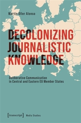 Decolonizing Journalistic Knowledge: Deliberative Communication in Central and Eastern EU Member States by Alonso, Mart?n Oller