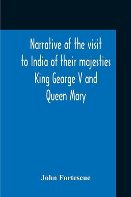 Narrative Of The Visit To India Of Their Majesties King George V And Queen Mary And Of The Coronation Durbar Held At Delhi 12Th December, 1911 by Fortescue, John