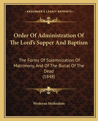 Order Of Administration Of The Lord's Supper And Baptism: The Forms Of Solemnization Of Matrimony, And Of The Burial Of The Dead (1848) by Wesleyan Methodists