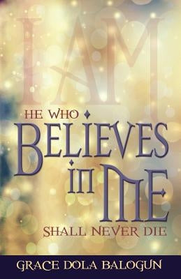 He Who Believes in Me Shall Never Die by Balogun, Grace Dola