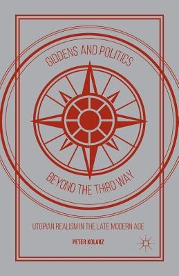 Giddens and Politics Beyond the Third Way: Utopian Realism in the Late Modern Age by Kolarz, P.